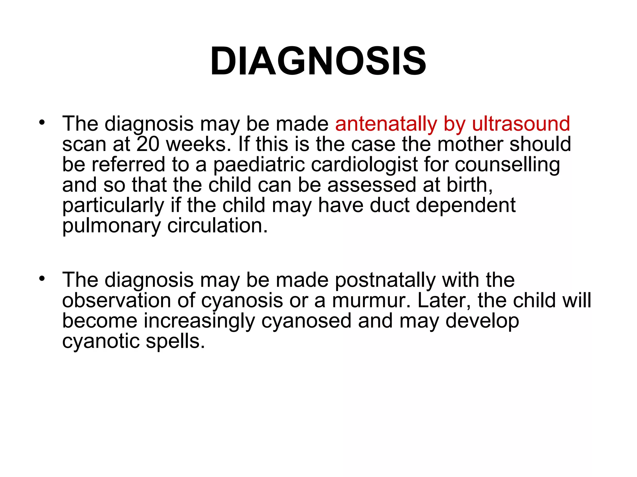 DIAGNOSIS
• The diagnosis may be made antenatally by ultrasound
scan at 20 weeks. If this is the case the mother should
be referred to a paediatric cardiologist for counselling
and so that the child can be assessed at birth,
particularly if the child may have duct dependent
pulmonary circulation.
• The diagnosis may be made postnatally with the
observation of cyanosis or a murmur. Later, the child will
become increasingly cyanosed and may develop
cyanotic spells.
 