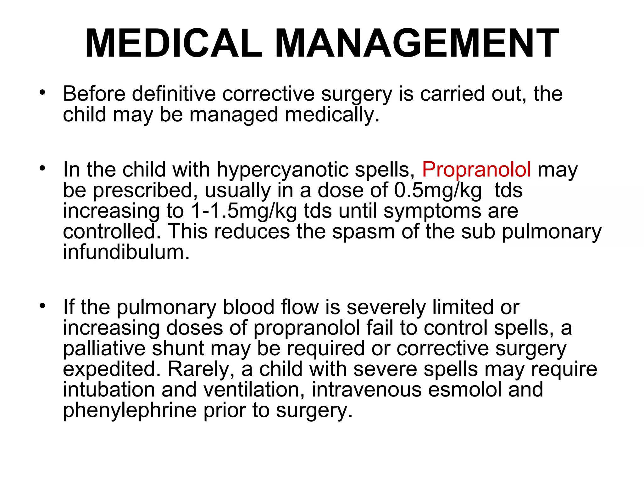 MEDICAL MANAGEMENT
• Before definitive corrective surgery is carried out, the
child may be managed medically.
• In the child with hypercyanotic spells, Propranolol may
be prescribed, usually in a dose of 0.5mg/kg tds
increasing to 1-1.5mg/kg tds until symptoms are
controlled. This reduces the spasm of the sub pulmonary
infundibulum.
• If the pulmonary blood flow is severely limited or
increasing doses of propranolol fail to control spells, a
palliative shunt may be required or corrective surgery
expedited. Rarely, a child with severe spells may require
intubation and ventilation, intravenous esmolol and
phenylephrine prior to surgery.
 