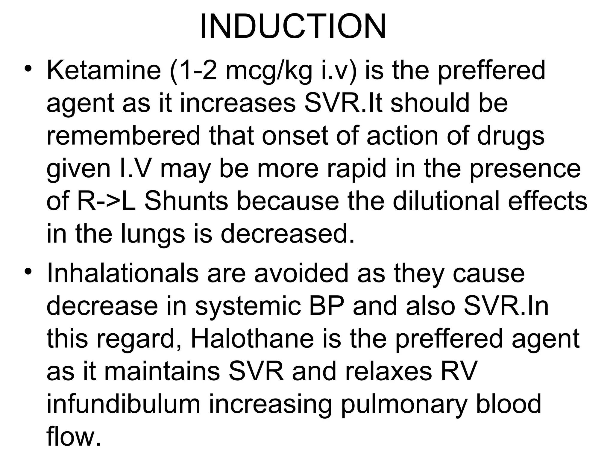 INDUCTION
• Ketamine (1-2 mcg/kg i.v) is the preffered
agent as it increases SVR.It should be
remembered that onset of action of drugs
given I.V may be more rapid in the presence
of R->L Shunts because the dilutional effects
in the lungs is decreased.
• Inhalationals are avoided as they cause
decrease in systemic BP and also SVR.In
this regard, Halothane is the preffered agent
as it maintains SVR and relaxes RV
infundibulum increasing pulmonary blood
flow.
 