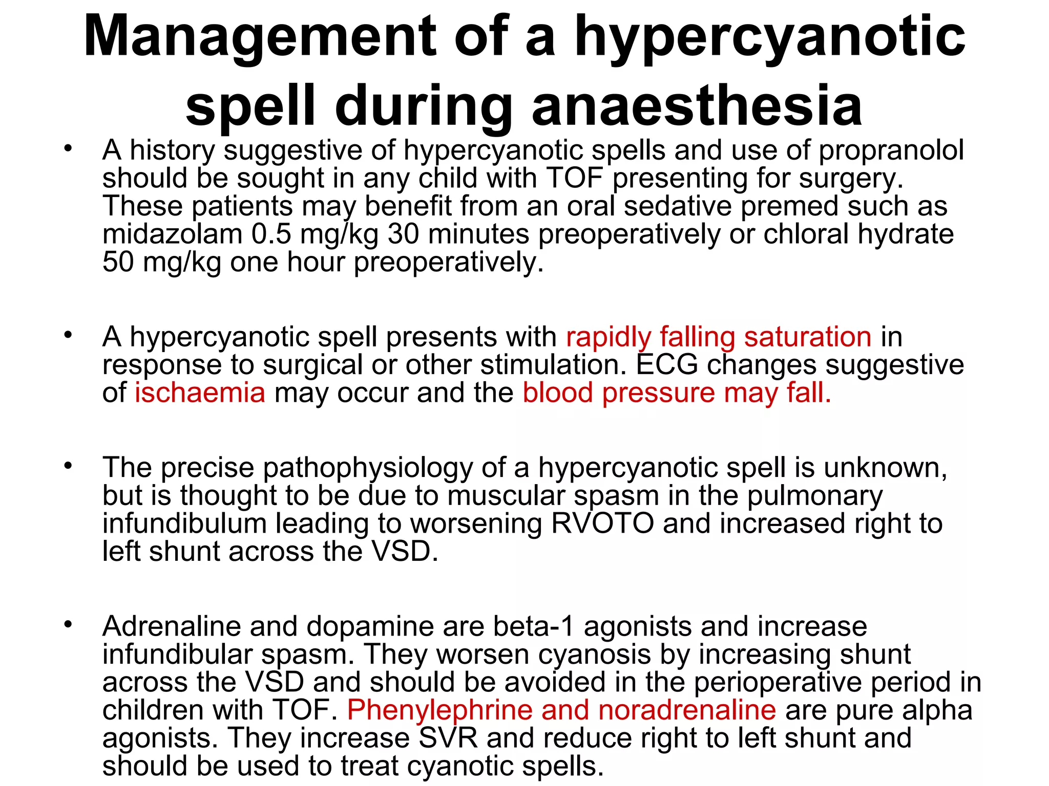 Management of a hypercyanotic
spell during anaesthesia
• A history suggestive of hypercyanotic spells and use of propranolol
should be sought in any child with TOF presenting for surgery.
These patients may benefit from an oral sedative premed such as
midazolam 0.5 mg/kg 30 minutes preoperatively or chloral hydrate
50 mg/kg one hour preoperatively.
• A hypercyanotic spell presents with rapidly falling saturation in
response to surgical or other stimulation. ECG changes suggestive
of ischaemia may occur and the blood pressure may fall.
• The precise pathophysiology of a hypercyanotic spell is unknown,
but is thought to be due to muscular spasm in the pulmonary
infundibulum leading to worsening RVOTO and increased right to
left shunt across the VSD.
• Adrenaline and dopamine are beta-1 agonists and increase
infundibular spasm. They worsen cyanosis by increasing shunt
across the VSD and should be avoided in the perioperative period in
children with TOF. Phenylephrine and noradrenaline are pure alpha
agonists. They increase SVR and reduce right to left shunt and
should be used to treat cyanotic spells.
 