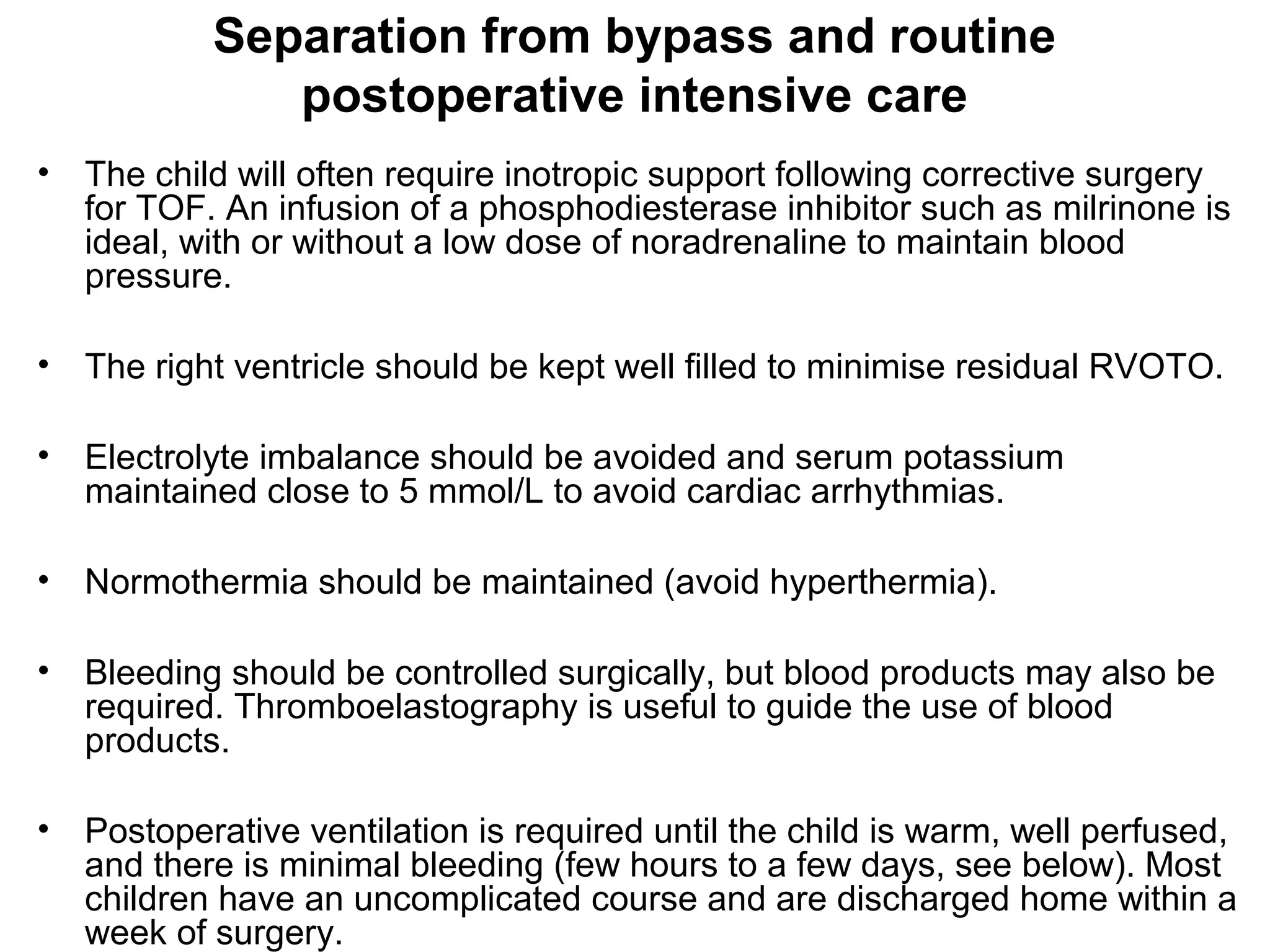 Separation from bypass and routine
postoperative intensive care
• The child will often require inotropic support following corrective surgery
for TOF. An infusion of a phosphodiesterase inhibitor such as milrinone is
ideal, with or without a low dose of noradrenaline to maintain blood
pressure.
• The right ventricle should be kept well filled to minimise residual RVOTO.
• Electrolyte imbalance should be avoided and serum potassium
maintained close to 5 mmol/L to avoid cardiac arrhythmias.
• Normothermia should be maintained (avoid hyperthermia).
• Bleeding should be controlled surgically, but blood products may also be
required. Thromboelastography is useful to guide the use of blood
products.
• Postoperative ventilation is required until the child is warm, well perfused,
and there is minimal bleeding (few hours to a few days, see below). Most
children have an uncomplicated course and are discharged home within a
week of surgery.
 