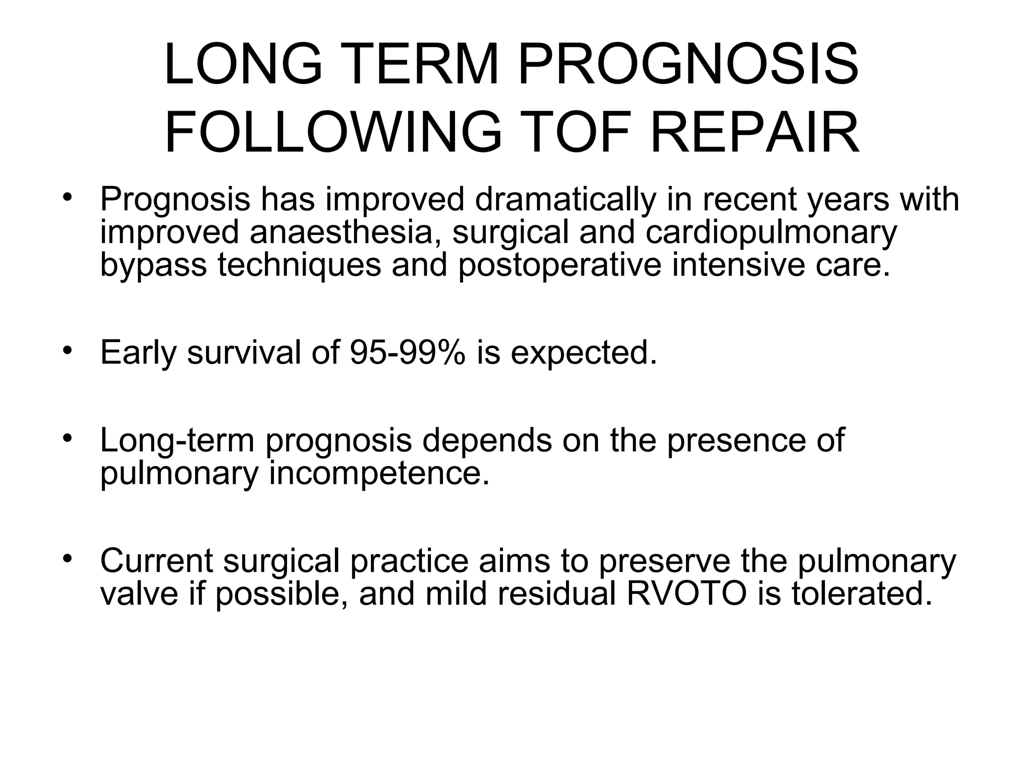 LONG TERM PROGNOSIS
FOLLOWING TOF REPAIR
• Prognosis has improved dramatically in recent years with
improved anaesthesia, surgical and cardiopulmonary
bypass techniques and postoperative intensive care.
• Early survival of 95-99% is expected.
• Long-term prognosis depends on the presence of
pulmonary incompetence.
• Current surgical practice aims to preserve the pulmonary
valve if possible, and mild residual RVOTO is tolerated.
 