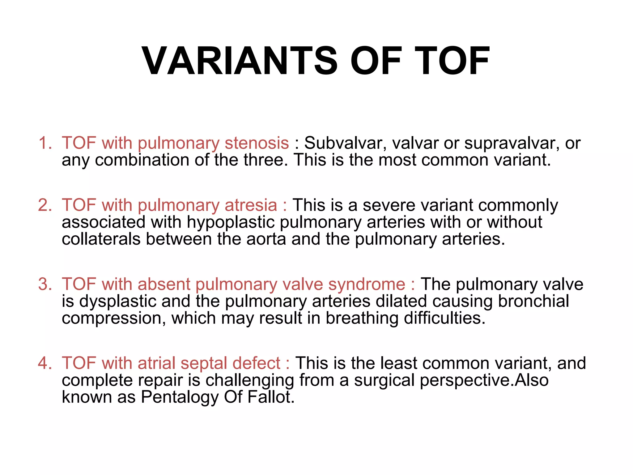 VARIANTS OF TOF
1. TOF with pulmonary stenosis : Subvalvar, valvar or supravalvar, or
any combination of the three. This is the most common variant.
2. TOF with pulmonary atresia : This is a severe variant commonly
associated with hypoplastic pulmonary arteries with or without
collaterals between the aorta and the pulmonary arteries.
3. TOF with absent pulmonary valve syndrome : The pulmonary valve
is dysplastic and the pulmonary arteries dilated causing bronchial
compression, which may result in breathing difficulties.
4. TOF with atrial septal defect : This is the least common variant, and
complete repair is challenging from a surgical perspective.Also
known as Pentalogy Of Fallot.
 