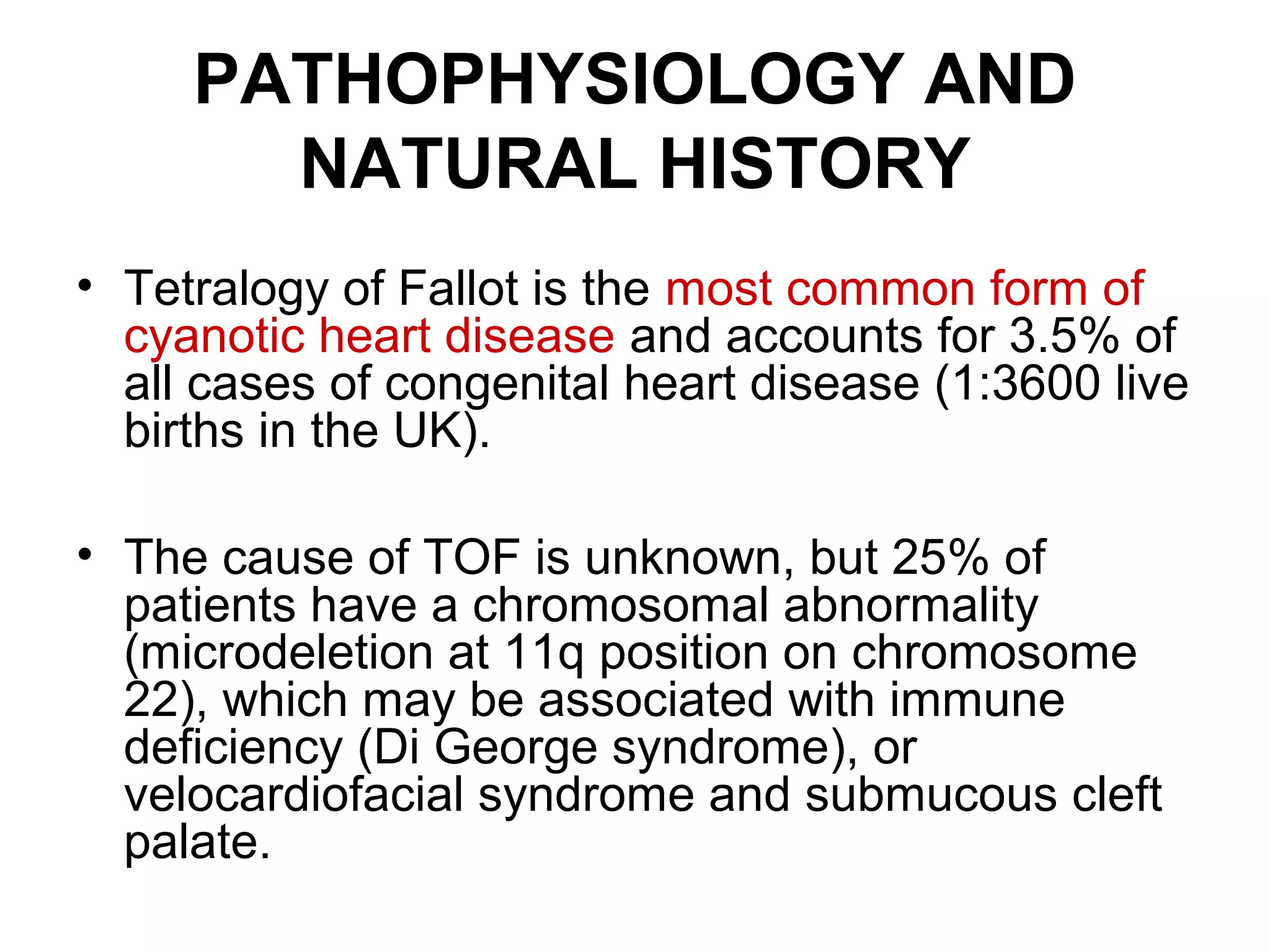 PATHOPHYSIOLOGY AND
NATURAL HISTORY
• Tetralogy of Fallot is the most common form of
cyanotic heart disease and accounts for 3.5% of
all cases of congenital heart disease (1:3600 live
births in the UK).
• The cause of TOF is unknown, but 25% of
patients have a chromosomal abnormality
(microdeletion at 11q position on chromosome
22), which may be associated with immune
deficiency (Di George syndrome), or
velocardiofacial syndrome and submucous cleft
palate.
 