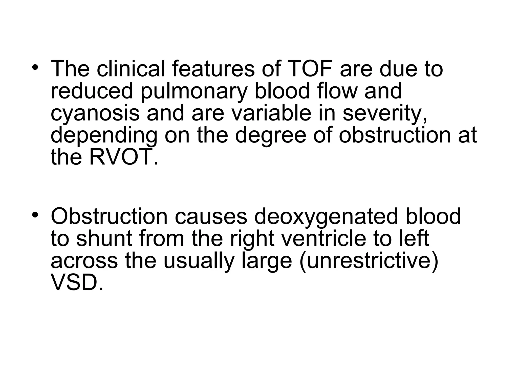 • The clinical features of TOF are due to
reduced pulmonary blood flow and
cyanosis and are variable in severity,
depending on the degree of obstruction at
the RVOT.
• Obstruction causes deoxygenated blood
to shunt from the right ventricle to left
across the usually large (unrestrictive)
VSD.
 