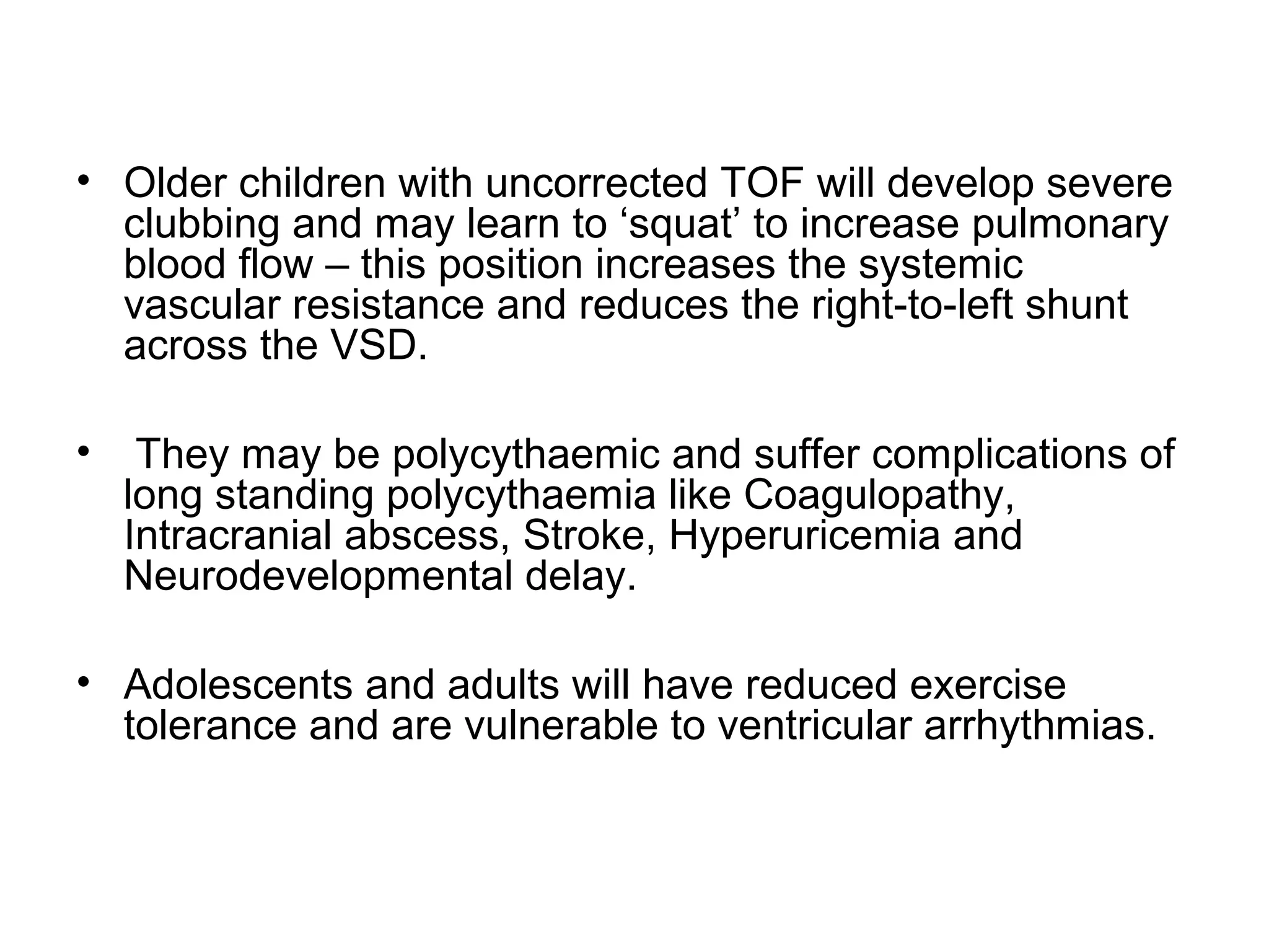 • Older children with uncorrected TOF will develop severe
clubbing and may learn to ‘squat’ to increase pulmonary
blood flow – this position increases the systemic
vascular resistance and reduces the right-to-left shunt
across the VSD.
• They may be polycythaemic and suffer complications of
long standing polycythaemia like Coagulopathy,
Intracranial abscess, Stroke, Hyperuricemia and
Neurodevelopmental delay.
• Adolescents and adults will have reduced exercise
tolerance and are vulnerable to ventricular arrhythmias.
 