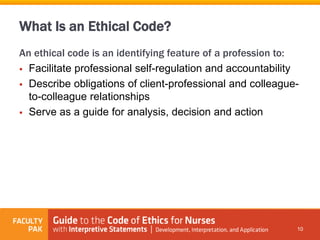 What Is an Ethical Code?
An ethical code is an identifying feature of a profession to:
 Facilitate professional self-regulation and accountability
 Describe obligations of client-professional and colleague-
to-colleague relationships
 Serve as a guide for analysis, decision and action
10
 
