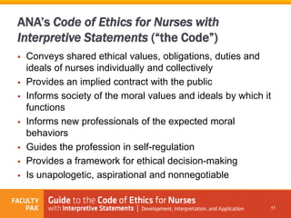 ANA’s Code of Ethics for Nurses with
Interpretive Statements (“the Code”)
 Conveys shared ethical values, obligations, duties and
ideals of nurses individually and collectively
 Provides an implied contract with the public
 Informs society of the moral values and ideals by which it
functions
 Informs new professionals of the expected moral
behaviors
 Guides the profession in self-regulation
 Provides a framework for ethical decision-making
 Is unapologetic, aspirational and nonnegotiable
11
 