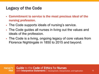 Legacy of the Code
 Commitment to service is the most precious ideal of the
nursing profession.
 The Code supports ideals of nursing’s service.
 The Code guides all nurses in living out the values and
ideals of the profession.
 The Code is a living, ongoing legacy of core values from
Florence Nightingale in 1850 to 2015 and beyond.
12
 
