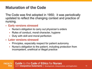 Maturation of the Code
The Code was first adopted in 1950; it was periodically
updated to reflect the changing context and practice of
nursing.
 Early versions stressed
 Nurse’s obligation to carry out physician’s orders
 Rules of conduct, moral character, hygiene
 Duty with skill and moral perfection
 Later versions stressed
 Principles, especially respect for patient autonomy
 Nurse’s obligation to the patient, including protection from
incompetent, unethical or illegal practice
14
 
