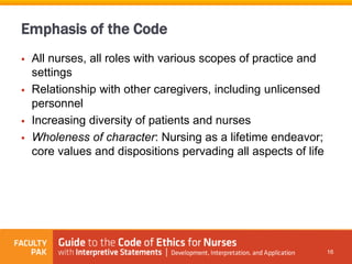 Emphasis of the Code
 All nurses, all roles with various scopes of practice and
settings
 Relationship with other caregivers, including unlicensed
personnel
 Increasing diversity of patients and nurses
 Wholeness of character: Nursing as a lifetime endeavor;
core values and dispositions pervading all aspects of life
16
 