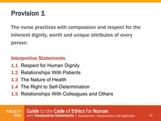 The nurse practices with compassion and respect for the
inherent dignity, worth and unique attributes of every
person.
Interpretive Statements
1.1 Respect for Human Dignity
1.2 Relationships With Patients
1.3 The Nature of Health
1.4 The Right to Self-Determination
1.5 Relationships With Colleagues and Others
20
Provision 1
 