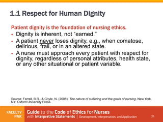 Patient dignity is the foundation of nursing ethics.
 Dignity is inherent, not “earned.”
 A patient never loses dignity, e.g., when comatose,
delirious, frail, or in an altered state.
 A nurse must approach every patient with respect for
dignity, regardless of personal attributes, health state,
or any other situational or patient variable.
Source: Ferrell, B.R., & Coyle, N. (2008). The nature of suffering and the goals of nursing. New York,
NY: Oxford University Press.
21
1.1 Respect for Human Dignity
 