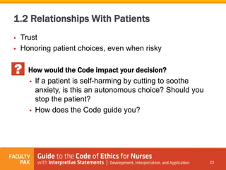  Trust
 Honoring patient choices, even when risky
How would the Code impact your decision?
 If a patient is self-harming by cutting to soothe
anxiety, is this an autonomous choice? Should you
stop the patient?
 How does the Code guide you?
23
1.2 Relationships With Patients
 