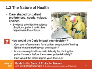  Care shaped by patient
preferences, needs, values,
choices
 Evidence provides the science
of options; patient particulars
help choose the options
24
1.3 The Nature of Health
How would the Code impact your decision?
 Can you refuse to care for a patient suspected of having
Ebola to avoid risking your own health?
 Is a nurse required to act altruistically by placing the
patient's needs before the nurse's potential safety?
 How would the Code impact your decision?
 