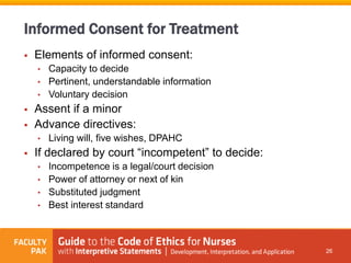  Elements of informed consent:
• Capacity to decide
• Pertinent, understandable information
• Voluntary decision
 Assent if a minor
 Advance directives:
• Living will, five wishes, DPAHC
 If declared by court “incompetent” to decide:
• Incompetence is a legal/court decision
• Power of attorney or next of kin
• Substituted judgment
• Best interest standard
26
Informed Consent for Treatment
 