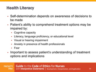  Self-determination depends on awareness of decisions to
be made
 Patient’s ability to comprehend treatment options may be
impaired by:
 Cognitive capacity
 Literacy, language proficiency, or educational level
 Visual or hearing impairment
 Anxiety in presence of health professionals
 Fear
 Important to assess patient’s understanding of treatment
options and implications
30
Health Literacy
 