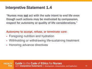 “Nurses may not act with the sole intent to end life even
though such actions may be motivated by compassion,
respect for autonomy or quality of life considerations.”
Autonomy to accept, refuse, or terminate care:
 Foregoing nutrition and hydration
 Withholding or withdrawing life-sustaining treatment
 Honoring advance directives
33
Interpretive Statement 1.4
 