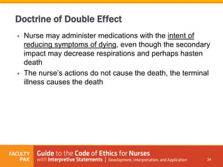  Nurse may administer medications with the intent of
reducing symptoms of dying, even though the secondary
impact may decrease respirations and perhaps hasten
death
 The nurse’s actions do not cause the death, the terminal
illness causes the death
34
Doctrine of Double Effect
 