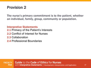 The nurse’s primary commitment is to the patient, whether
an individual, family, group, community or population.
Interpretive Statements
2.1 Primacy of the Patient’s Interests
2.2 Conflict of Interest for Nurses
2.3 Collaboration
2.4 Professional Boundaries
37
Provision 2
 
