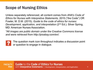 Scope of Nursing Ethics
Unless separately referenced, all content comes from ANA’s Code of
Ethics for Nurses with Interpretive Statements, 2015 (“the Code”) OR
Fowler, M. D.M. (2015). Guide to the code of ethics for nurses:
Development, application, and interpretation (2nd Ed.). Silver Spring,
MD: American Nurses Association.
*All images are public domain under the Creative Commons license
and were retrieved from http://pixabay.com/en/.
The question mark icon throughout indicates a discussion point
or question to engage in dialogue.
4
 