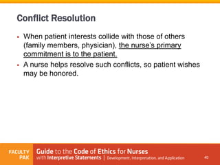  When patient interests collide with those of others
(family members, physician), the nurse’s primary
commitment is to the patient.
 A nurse helps resolve such conflicts, so patient wishes
may be honored.
40
Conflict Resolution
 