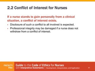 If a nurse stands to gain personally from a clinical
situation, a conflict of interest exists.
 Disclosure of such a conflict to all involved is expected.
 Professional integrity may be damaged if a nurse does not
withdraw from a conflict of interest.
41
2.2 Conflict of Interest for Nurses
 
