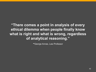 42
“There comes a point in analysis of every
ethical dilemma when people finally know
what is right and what is wrong, regardless
of analytical reasoning.”
-George Annas, Law Professor
 