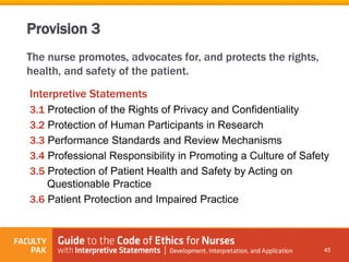 The nurse promotes, advocates for, and protects the rights,
health, and safety of the patient.
Interpretive Statements
3.1 Protection of the Rights of Privacy and Confidentiality
3.2 Protection of Human Participants in Research
3.3 Performance Standards and Review Mechanisms
3.4 Professional Responsibility in Promoting a Culture of Safety
3.5 Protection of Patient Health and Safety by Acting on
Questionable Practice
3.6 Patient Protection and Impaired Practice
45
Provision 3
 