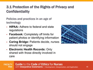 Policies and practices in an age of
technology
 HIPAA: Adhere to federal and state
regulations
 Facebook: Completely off limits for
patient photos or identifying information
 Caring Bridge: Patients decide, nurses
should not engage
 Electronic Health Records: Only
shared with those directly involved in
care
46
3.1 Protection of the Rights of Privacy and
Confidentiality
 