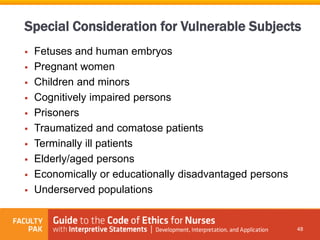  Fetuses and human embryos
 Pregnant women
 Children and minors
 Cognitively impaired persons
 Prisoners
 Traumatized and comatose patients
 Terminally ill patients
 Elderly/aged persons
 Economically or educationally disadvantaged persons
 Underserved populations
48
Special Consideration for Vulnerable Subjects
 