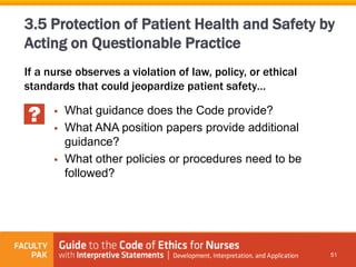 If a nurse observes a violation of law, policy, or ethical
standards that could jeopardize patient safety…
51
3.5 Protection of Patient Health and Safety by
Acting on Questionable Practice
 What guidance does the Code provide?
 What ANA position papers provide additional
guidance?
 What other policies or procedures need to be
followed?
 