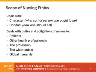 Scope of Nursing Ethics
Deals with:
 Character (what sort of person one ought to be)
 Conduct (how one should act)
Deals with duties and obligations of nurses to:
 Patients
 Other health professionals
 The profession
 The wider public
 Global humanity
6
 