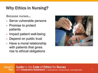 Why Ethics in Nursing?
Because nurses…
 Serve vulnerable persons
 Promise to protect
patients
 Impact patient well-being
 Depend on public trust
 Have a moral relationship
with patients that gives
rise to ethical obligations
7
 