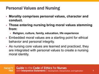 Personal Values and Nursing
 Morality comprises personal values, character and
conduct.
 Those entering nursing bring moral values stemming
from:
 Religion, culture, family, education, life experience
 Embedded moral values are a starting point for ethical
behavior and personal integrity.
 As nursing core values are learned and practiced, they
are integrated with personal values to create a nursing
moral identity.
8
 