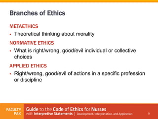 Branches of Ethics
METAETHICS
 Theoretical thinking about morality
NORMATIVE ETHICS
 What is right/wrong, good/evil individual or collective
choices
APPLIED ETHICS
 Right/wrong, good/evil of actions in a specific profession
or discipline
9
 