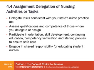  Delegate tasks consistent with your state’s nurse practice
act
 Assess qualifications and competence of those whom
you delegate or assign
 Participate in orientation, skill development, continuing
education, competency verification and staffing policies
to ensure safe care
 Engage in shared responsibility for educating student
nurses
4.4 Assignment Delegation of Nursing
Activities or Tasks
 
