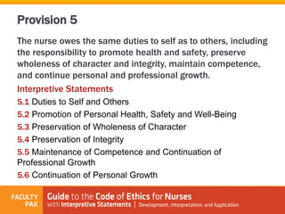 The nurse owes the same duties to self as to others, including
the responsibility to promote health and safety, preserve
wholeness of character and integrity, maintain competence,
and continue personal and professional growth.
Interpretive Statements
5.1 Duties to Self and Others
5.2 Promotion of Personal Health, Safety and Well-Being
5.3 Preservation of Wholeness of Character
5.4 Preservation of Integrity
5.5 Maintenance of Competence and Continuation of
Professional Growth
5.6 Continuation of Personal Growth
Provision 5
 
