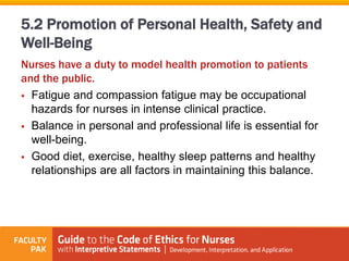 Nurses have a duty to model health promotion to patients
and the public.
 Fatigue and compassion fatigue may be occupational
hazards for nurses in intense clinical practice.
 Balance in personal and professional life is essential for
well-being.
 Good diet, exercise, healthy sleep patterns and healthy
relationships are all factors in maintaining this balance.
5.2 Promotion of Personal Health, Safety and
Well-Being
 