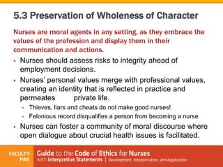 Nurses are moral agents in any setting, as they embrace the
values of the profession and display them in their
communication and actions.
 Nurses should assess risks to integrity ahead of
employment decisions.
 Nurses’ personal values merge with professional values,
creating an identity that is reflected in practice and
permeates private life.
• Thieves, liars and cheats do not make good nurses!
• Felonious record disqualifies a person from becoming a nurse
 Nurses can foster a community of moral discourse where
open dialogue about crucial health issues is facilitated.
5.3 Preservation of Wholeness of Character
 