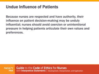 Because nurses are respected and have authority, their
influence on patient decision-making may be unduly
influential; nurses should avoid coercion or unintentional
pressure in helping patients articulate their own values and
preferences.
Undue Influence of Patients
 