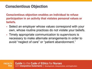 Conscientious objection enables an individual to refuse
participation in an activity that violates personal values or
beliefs.
 Select an employer whose values correspond with your
own, whose routine practices do not violate your beliefs.
 Timely appropriate communication to supervisors is
necessary to make alternate arrangements in order to
avoid “neglect of care” or “patient abandonment.”
Conscientious Objection
 