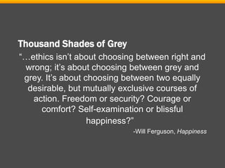 Thousand Shades of Grey
“…ethics isn’t about choosing between right and
wrong; it’s about choosing between grey and
grey. It’s about choosing between two equally
desirable, but mutually exclusive courses of
action. Freedom or security? Courage or
comfort? Self-examination or blissful
happiness?”
-Will Ferguson, Happiness
 