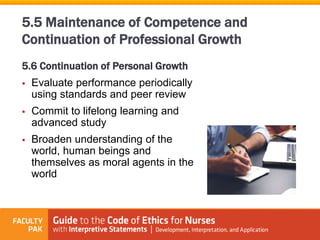 5.6 Continuation of Personal Growth
 Evaluate performance periodically
using standards and peer review
 Commit to lifelong learning and
advanced study
 Broaden understanding of the
world, human beings and
themselves as moral agents in the
world
5.5 Maintenance of Competence and
Continuation of Professional Growth
 