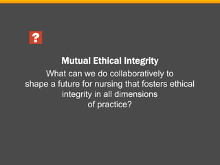 Mutual Ethical Integrity
What can we do collaboratively to
shape a future for nursing that fosters ethical
integrity in all dimensions
of practice?
 