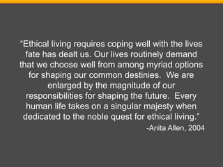 “Ethical living requires coping well with the lives
fate has dealt us. Our lives routinely demand
that we choose well from among myriad options
for shaping our common destinies. We are
enlarged by the magnitude of our
responsibilities for shaping the future. Every
human life takes on a singular majesty when
dedicated to the noble quest for ethical living.”
-Anita Allen, 2004
 