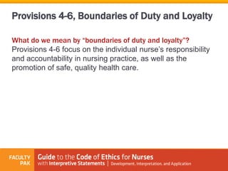 Provisions 4-6, Boundaries of Duty and Loyalty
What do we mean by “boundaries of duty and loyalty”?
Provisions 4-6 focus on the individual nurse’s responsibility
and accountability in nursing practice, as well as the
promotion of safe, quality health care.
 