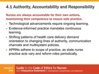 Nurses are always accountable for their own actions,
maintaining their competence to ensure safe practice.
 Technological advancements require ongoing learning.
 Evidence-informed practice mandates continuous
learning.
 Shifting patterns of health care delivery demand
orientation to changing lines of authority, communication
channels and multisystem policies.
 APRNs adhere to scope of practice, as state nurse
practice acts vary and reform roles periodically.
4.1 Authority, Accountability and Responsibility
 