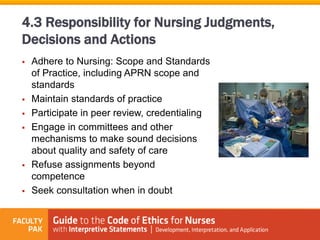  Adhere to Nursing: Scope and Standards
of Practice, including APRN scope and
standards
 Maintain standards of practice
 Participate in peer review, credentialing
 Engage in committees and other
mechanisms to make sound decisions
about quality and safety of care
 Refuse assignments beyond
competence
 Seek consultation when in doubt
4.3 Responsibility for Nursing Judgments,
Decisions and Actions
 
