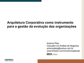 Arquitetura Corporativa como instrumento
para a gestão da evolução das organizações
Antonio Plais
Consultor em Análise de Negócios
antonioplais@centus.com.br
www.linkedin.com/in/antonioplais/pt
 